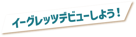 イーグレッツデビューしよう！